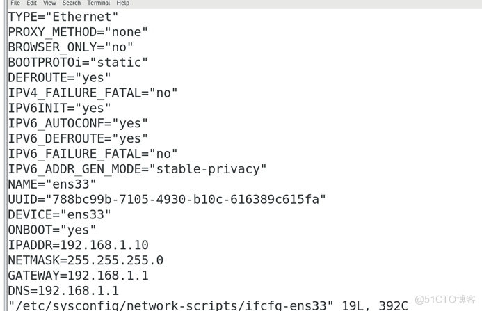 PE=" Ethernet " 
PROXY METHOD=nnone" 
BROWSER ONLY-"no" 
DEFROUTE-nyes" 
IPV4 FAILURE 
yes n 
IPV6 
IlPV6 FAILURE 
IPV6 ADDR GEN MODE= 
"stable-privacy" 
UUID=" 788bc99b-7105 -4930 -616389c615fa" 
DEVICE:" ens-33" 
NBOOT= " yes " 
IPADDR=192.168.1.10 
NETMASK=255.255.255. o 
ATEWAY=192. 168 . 1. 1 
DNS-192. 168 . 1.1 
" /etc/svsconfia/network-scriDts/ifcfa-ens33" 
19L. 
392C 