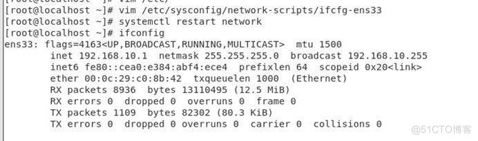 [root@localhost vim /etc/sysconfig/network-scripts/ifcfg-ens33 
[root@tocathost systemctt restart network 
[root@localhost ifconfig 
ens33: , BROADCAST, mtu 1500 
inet 192. 168.10.1 netmask 255.255.255.0 broadcast 192.168.10.255 
inet6 fe80: : ceaO:e384: abf4 : ece4 prefixlen 64 scopeid 
ether 00: Oc:29:cO:8b:42 txqueuelen 1000 (Ethernet) 
RX packets 8936 bytes 13110495 (12.5 MiB) 
RX errors O dropped O overruns O frame O 
TX packets 1109 bytes 82302 (80.3 KiB) 
TX errors O dropped O overruns e carrier O 
collisions O 