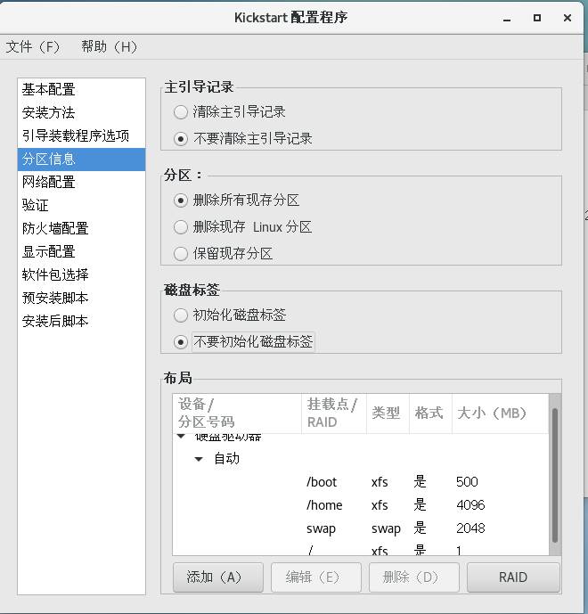 Kickstart 配 置 程 序 
文 件 (F) 帮 助 (H) 
主 引 导 记 录 
基 本 配 置 
0 除 主 引 导 记 录 
安 装 方 法 
引 导 装 载 程 序 选 顼 
@ 不 要 主 引 导 记 录 
分 区 信 息 
分 区 ： 
闷 络 配 置 
@ 删 所 有 现 存 分 区 
验 证 
0 删 除 现 存 Linux 分 区 
防 火 墙 配 置 
显 示 配 置 
0 保 留 现 存 分 区 
软 件 包 选 择 
磁 盘 标 签 
预 安 装 脚 本 
0 初 始 化 磁 盘 柝 签 
安 装 后 脚 本 
@ 不 要 初 始 化 磁 盘 柝 签 《 
布 局 
设 备 / 
挂 载 点 / 
类 型 
格 式 大 小 （ MB) 
分 区 号 码 
RAID 
是 是 是 
/boot 
匚 凵 0 乙 
^ 刂 O 
'home 
xfs 
Swap 
Swap 
添 加 (A) 
编 辑 (E) 
删 除 （ 勇 
RAID 