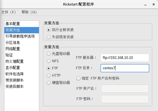 Kickstart 配 置 程 序 
文 件 (F) 帮 助 (H) 
！ 基 本 配 罟 
安 装 方 法 
引 导 装 载 程 序 选 项 
分 区 信 息 
网 络 配 置 
验 证 
防 火 墙 配 置 
显 示 配 置 
软 件 包 选 择 
预 安 装 脚 本 
安 装 后 脚 本 
安 装 方 法 
@ 执 行 全 新 安 裝 
0 升 级 现 有 安 装 
安 装 方 法 
0 光 盘 驱 动 器 
0 NFS 
0 HTTP 
F 服 务 器 ： 
FTP 目 录 ： 
饩 p: / / 192 ． 168 ． 10 ． 10 
centOS71 
0 指 定 FTP 用 户 名 和 密 码 
0 镟 盘 驱 动 器 
F 伊 用 尸 名 ： 
F 伊 密 码 ： 