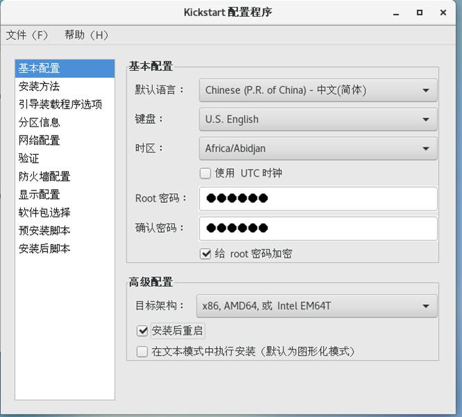 Kickstart 配 置 程 序 
文 件 (F) 帮 助 (H) 
基 本 配 置 
安 装 方 法 
引 导 装 戧 程 序 选 项 
分 区 信 息 
网 配 置 
验 证 
防 火 墒 配 置 
显 示 配 置 
软 件 包 选 择 
预 安 装 脚 本 
安 装 后 脚 本 
基 本 配 置 
默 认 语 言 ： 
时 区 ： 
Root 密 码 ： 
确 认 密 码 ： 
高 级 配 置 
目 柝 架 构 ： 
Chinese (P.R. Of China) 
U.S. English 
Africa/Abidjan 
0 使 用 UTC 时 砷 
绐 ro 。 t 密 码 加 密 
一 中 文 （ 简 体 ） 
x86 ， AMD64. 或 Intel EM64T 
安 装 后 重 启 
0 在 文 本 模 式 中 执 行 安 装 （ 默 认 为 图 形 化 模 式 ） 