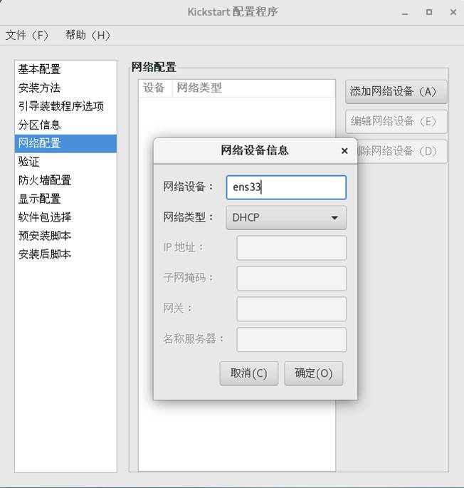 Kickstart 配 置 程 序 
文 件 (F) 帮 助 (H) 
基 本 配 罟 
安 装 方 法 
引 导 装 载 程 序 选 项 
分 区 信 息 
塗 配 罟 
验 证 
防 火 墒 配 置 
显 示 配 置 
软 件 包 选 择 
预 安 装 脚 本 
安 装 后 脚 本 
网 配 罟 
设 备 网 类 型 
添 加 网 络 设 备 (A) 
编 辑 网 络 谩 备 （ 0 
。 网 络 谖 备 《 叻 
网 绉 设 备 ： 
网 类 型 ： 
IP 地 址 ： 
子 网 莼 玛 ： 
网 关 ： 
网 绉 备 信 息 
ens34 
DHCP 
名 称 服 务 器 ： 
取 消 (C) 
确 定 （ 0 ） 