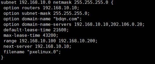 subnet 192. 168.10.0 
option routers 192. 
option subnet-mask 
option domain-name 
option domain-name-servers 192. 
default-tease-time 
netmask 255. 
168.10.10; 
255.255.255.0, 
"bdqn . com" ; 
21600; 
255.255.0 { 
168.10.10,202.106.0.2€; 
max-lease-time 43200; 
range 192.168.10.100 192.168.10.200; 
next-server 192.168.10.10; 
filename "pxeIinux.O"; 