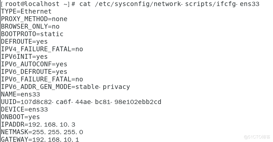 [ root@localhost -l # cat /etc/sysconfig/network- scripts/ifcfg- ens33 
TYPE-Ethernet 
PROXY METHOD-none 
BROWSER ONLY-no 
BOOTPROTO=static 
DEFROUTE=yes 
IPV4 FAILURE FATAL=no 
IPV61NIT=yes 
IPV6 FAILURE FATAL-no 
privacy 
NAME=ens33 
UI-IID=107d8c8æ ca6f- 44ae- bc81- 98e102ebb2cd 
DEVICE=ens33 
ONBOOT=yes 
IPADDR=192. 168. 10. 3 
NETMASK=255. 255.255. O 
GATEWAY-192. 168. 10. 1 