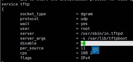 service tftp 
socket_type 
protocol 
wait 
user 
server 
server args 
disable 
per source 
cps 
flags 
dgram 
udp 
= root 
= /usr/sbin/in.tftpd 
— -s /var/lib/tftpboot 
11 
= 100 
= IPv4 