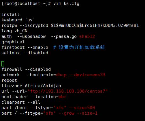 [root@localhost 
install 
keyboard 'us ' 
—]# vim ks.cfg 
rootpw - -iscrypted $1$VmTUbcCn$LrcGIFm7KDQM3.0Z9WmsB1 
tang Zh CN 
auth 
-useshadow 
graphical 
firstboot - -enable 
selinux 
fi rewa11 
network 
reboot 
- -disabled 
-disabled 
- -passalgo= 
sha512 
-device=gns33 
timezone Africa/Abidjan 
168 . . 
bootloader - -location= 
clearpart 
part /boot 
-fs type= " xfs 
part / --fstype= 'xfs 