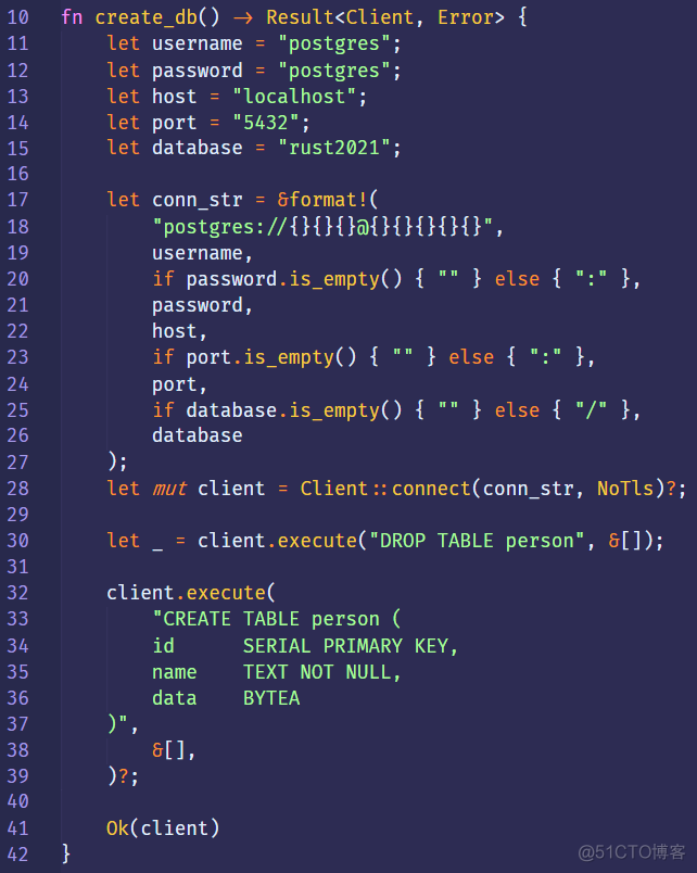 10 
11 
12 
13 
14 
15 
16 
17 
18 
19 
20 
21 
22 
23 
24 
25 
26 
27 
28 
29 
30 
31 
32 
33 
34 
35 
36 
37 
38 
39 
40 
41 
fn 
create_db() Result<Client, 
Error> { 
let 
let 
let 
let 
let 
let 
let 
let 
" postgres"; 
username 
password 
" postgres" ; 
host 
"localhost"; 
" 5432"; 
port 
database 
" rust2021"; 
conn_str = &format!( 
"postgres://{}{}{}ä){}{}{}{}{}", 
username , 
if password.is_empty() { 
password , 
host, 
port.is_empty() { 
if 
port , 
if database.is_empty() { 
database 
} else 
else { } , 
} else 
client = Client :: connect(conn_str, 
mut 
client.execute("DROP TABLE person" , 
NoT1s)?, 
client. execute( 
"CREATE TABLE person ( 
id 
name 
data 
81], 
Ok(client) 
SERIAL PRIMARY KEY, 
TEXT NOT NULL, 
BYTEA 