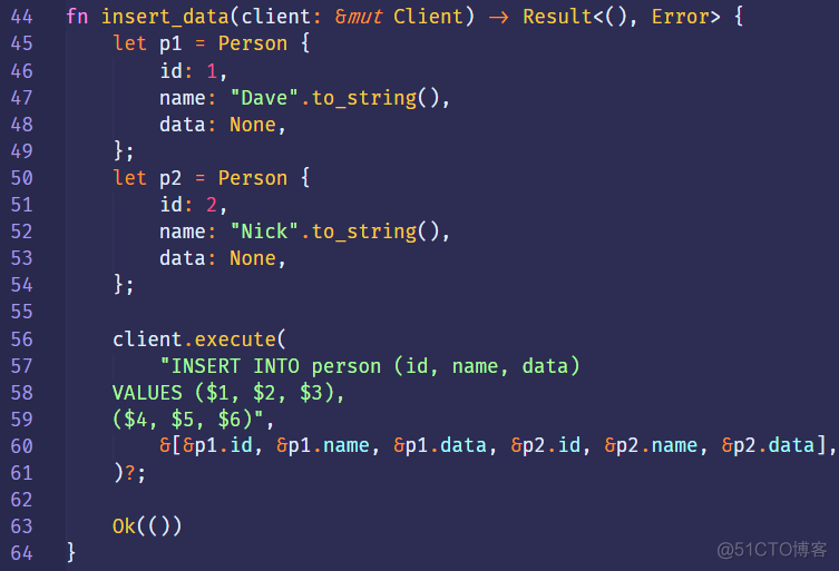 44 
45 
46 
48 
49 
50 
51 
52 
53 
54 
55 
56 
57 
58 
59 
60 
61 
62 
63 
64 
fn 
insert_data(client: &mut Client) 9 
let 
let 
Person { 
pl 
id: 
1, 
"Dave" .to_string(), 
name : 
data: None, 
Person { 
id: 
2, 
"Nick" .to_string(), 
name : 
data: None, 
client. execute( 
"INSERT INTO person (id, name, data) 
VALUES ($1, $2, $3), 
8[8p1.id, 8p1.name, 8p1.data, &p2.id, 
Error> { 
. name , 
. data], 