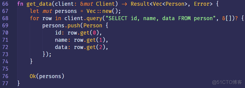 66 
67 
68 
69 
70 
71 
72 
73 
74 
75 
76 
77 
fn 
get_data(client: 8mut Client) 
let mut persons = Vec :: new(); 
in 
for row 
persons.push(Person { 
id: row.get(ø), 
name: row.get(l), 
data: row.get(2), 
D; 
Ok(persons) 
Result<Vec<Person> , 
id, name, data FROM 
Error> 
person" 