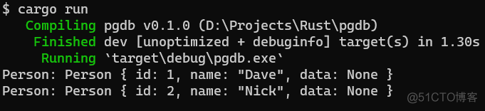 $ cargo run 
pgdb (D:\Projects\Rust\pgdb) 
Compiling 
dev [unoptimized + debuginfo] target(s) in 1.30s 
Finished 
'target\debug\pgdb. exe 
Running 
Person: Person { id: 1, name: "Dave" 
data: None } 
Person: Person { id: 2, name: "Nick", data: None } 